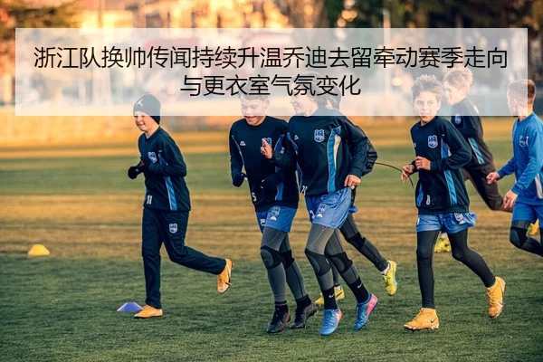 浙江队换帅传闻持续升温乔迪去留牵动赛季走向与更衣室气氛变化（wanmeiduizhan）